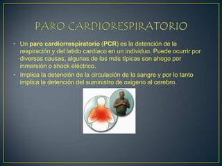PARO CARDIORESPIRATORIO Un paro cardiorrespiratorio (PCR) es la detención de la respiración y del latido cardíaco en un individuo. Puede ocurrir por diversas causas, algunas de las más típicas son ahogo por inmersión o shock eléctrico. Implica la detención de la circulación de la sangre y por lo tanto implica la detención del suministro de oxigeno al cerebro.  