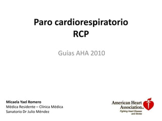 Paro cardiorespiratorio
                         RCP
                              Guías AHA 2010




Micaela Yael Romero
Médica Residente – Clínica Médica
Sanatorio Dr Julio Méndez
 