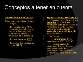 Conceptos a tener en cuenta
Soporte Vital Básico (SVB):
Es un concepto más amplio que
incluye:
- Prevención de la PCR:
reconocimiento, alerta a los
servicios de emergencia,
intervención precoz y la
educación de la población.
- Las maniobras de RCP
- La desfibrilación eléctrica
precoz (DEF).
 Soporte Vital Avanzado (SVA):
 Su objetivo es el tratamiento
definitivo de la PCR hasta el
restablecimiento de las funciones
respiratoria y cardiovascular y
precisa de equipamiento
adecuado y personal formado
específicamente.
 Comprende:
 - Optimización de las
maniobras de SVB (A, B, C)
 - Continuación de
maniobras: drogas y fluidos,
monitorización ECG y
tratamiento de la Fibrilación
Ventricular y otras arritmias (D,
E, F)
 