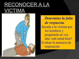 RECONOCER A LA
VICTIMA
 Determine la falta
de respuesta.
Sacuda a la víctima por
los hombros y
pregúntele en voz
alta: está usted bien?
Evaluar la ausencia de
respiración.
 