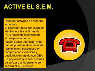 ACTIVE EL S.E.M.
Debe ser activado de manera
inmediata.
El operador debe ser capaz de
identificar a las victimas de
PCR (paciente inconsciente,
sin respiración o con
respiraciones agónicas) y de
dar las primeras directrices de
reanimación, basándose en
compresiones torácicas y
desfibrilación rápida con DEA.
En pacientes que son victimas
de asfixia o ahogamiento se
iniciara el ABC clásico.
 