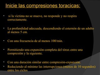 Inicie las compresiones toracicas:
• si la víctima no se mueve, no responde y no respira
correctamente.
• La profundidad adecuada, descendiendo el esternón de un adulto
al menos 5 cm.
• Con una frecuencia de al menos 100/min.
• Permitiendo una expansión completa del tórax entre una
compresión y la siguiente.
• Con una duración similar entre compresión-expansión.
• Reduciendo al mínimo las interrupciones (menos de 10 segundos)
entre los ciclos
 