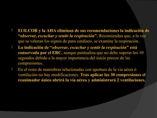  El ILCOR y la AHA eliminan de sus recomendaciones la indicación de
“observar, escuchar y sentir la respiración”. Recomiendan que, a la vez
que se valoran los signos de paro cardíaco, se examine la respiración.
 La indicación de “observar, escuchar y sentir la respiración” está
conservada por el ERC, aunque puntualiza que no debe superar los 10
segundos debido a la mayor importancia del inicio precoz de las
compresiones.
 En el resto de maniobras relacionadas con apertura de la vía aérea ó
ventilación no hay modificaciones. Tras aplicar las 30 compresiones el
reanimador único abrirá la vía aérea y administrará 2 ventilaciones.
 