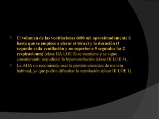  El volumen de las ventilaciones (600 ml. aproximadamente ó
hasta que se empiece a elevar el tórax) y la duración (1
segundo cada ventilación y no superior a 5 segundos las 2
respiraciones) (clase IIA LOE 5) se mantiene y se sigue
considerando perjudicial la hiperventilación (clase III LOE 4) .
 La AHA no recomienda usar la presión cricoidea de manera
habitual, ya que podría dificultar la ventilación (clase III LOE 1).
 