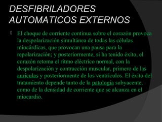DESFIBRILADORES
AUTOMATICOS EXTERNOS
 El choque de corriente continua sobre el corazón provoca
la despolarización simultánea de todas las células
miocárdicas, que provocan una pausa para la
repolarización; y posteriormente, si ha tenido éxito, el
corazón retoma el ritmo eléctrico normal, con la
despolarización y contracción muscular, primero de las
aurículas y posteriormente de los ventrículos. El éxito del
tratamiento depende tanto de la patología subyacente,
como de la densidad de corriente que se alcanza en el
miocardio.
 