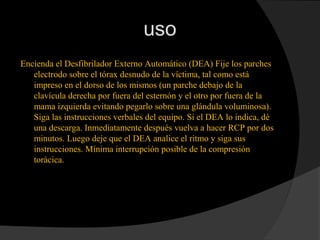 uso
Encienda el Desfibrilador Externo Automático (DEA) Fije los parches
electrodo sobre el tórax desnudo de la víctima, tal como está
impreso en el dorso de los mismos (un parche debajo de la
clavícula derecha por fuera del esternón y el otro por fuera de la
mama izquierda evitando pegarlo sobre una glándula voluminosa).
Siga las instrucciones verbales del equipo. Si el DEA lo indica, dé
una descarga. Inmediatamente después vuelva a hacer RCP por dos
minutos. Luego deje que el DEA analice el ritmo y siga sus
instrucciones. Mínima interrupción posible de la compresión
torácica.
 