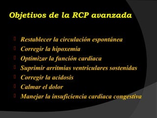 Objetivos de la RCP avanzada
 Restablecer la circulación espontánea
 Corregir la hipoxemia
 Optimizar la función cardiaca
 Suprimir arritmias ventriculares sostenidas
 Corregir la acidosis
 Calmar el dolor
 Manejar la insuficiencia cardiaca congestiva
 