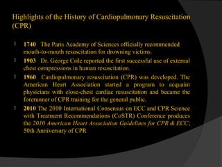 Highlights of the History of Cardiopulmonary Resuscitation
(CPR)
 1740 The Paris Academy of Sciences officially recommended
mouth-to-mouth resuscitation for drowning victims.
 1903 Dr. George Crile reported the first successful use of external
chest compressions in human resuscitation.
 1960 Cardiopulmonary resuscitation (CPR) was developed. The
American Heart Association started a program to acquaint
physicians with close-chest cardiac resuscitation and became the
forerunner of CPR training for the general public.
 2010 The 2010 International Consensus on ECC and CPR Science
with Treatment Recommendations (CoSTR) Conference produces
the 2010 American Heart Association Guidelines for CPR & ECC;
50th Anniversary of CPR
 