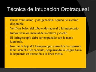 Técnica de Intubación Orotraqueal
 Buena ventilación y oxigenación. Equipo de succión
disponible.
 Verificar balón del tubo endotraqueal y laringoscopio.
 Inmovilización manual de la cabeza y cuello.
 El laringoscopio debe ser empuñado con la mano
izquierda.
 Insertar la hoja del laringoscopio a nivel de la comisura
labial derecha del paciente, desplazando la lengua hacia
la izquierda en dirección a la línea media.
 