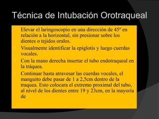 Técnica de Intubación Orotraqueal
 Elevar el laringoscopio en una dirección de 45º en
relación a la horizontal, sin presionar sobre los
dientes o tejidos orales.
 Visualmente identificar la epiglotis y luego cuerdas
vocales.
 Con la mano derecha insertar el tubo endotraqueal en
la tráquea.
 Continuar hasta atravesar las cuerdas vocales, el
manguito debe pasar de 1 a 2,5cm dentro de la
traquea. Esto colocara el extremo proximal del tubo,
al nivel de los dientes entre 19 y 23cm, en la mayoría
de los adultos.
 