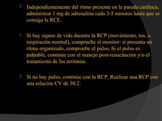  Independientemente del ritmo presente en la parada cardíaca,
administrar 1 mg de adrenalina cada 3-5 minutos hasta que se
consiga la RCE.
 Si hay signos de vida durante la RCP (movimiento, tos, o
respiración normal), compruebe el monitor: si presenta un
ritmo organizado, compruebe el pulso. Si el pulso es
palpable, continúe con el manejo post-resucitación y/o el
tratamiento de las arritmias
 Si no hay pulso, continúe con la RCP. Realizar una RCP con
una relación CV de 30:2.
 