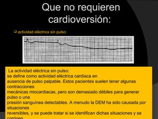 Que no requieren
cardioversión:
La actividad eléctrica sin pulso:
se define como actividad eléctrica cardíaca en
ausencia de pulso palpable. Estos pacientes suelen tener algunas
contracciones
mecánicas miocardiacas, pero son demasiado débiles para generar
pulso o una
presión sanguínea detectables. A menudo la DEM ha sido causada por
situaciones
reversibles, y se puede tratar si se identifican dichas situaciones y se
 actividad eléctrica sin pulso:
 