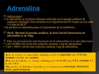 Adrenalina
 Indicaciones
• La adrenalina es el primer fármaco utilizado en la parada cardiaca de
cualquier etiología: Está incluida en el algoritmo de SVA para su uso cada
3-5 min de RCP.
• Se prefiere la adrenalina para el tratamiento de la anafilaxia.
 Dosis. Durante la parada cardiaca, la dosis inicial intravenosa de
adrenalina es de 1mg.
 Uso. La presentación más frecuente de la adrenalina es en dos diluciones:
• 1 por 10.000 (10 ml de ésta solución contiene 1mg de adrenalina)
• 1 por 1.000 (1 ml de ésta solución contiene 1mg de adrenalina.
Inicio de acció n: i. v. inm e diato , intratraq ue al: 5-1 5 segundos, s.c. 5-15 min,
inhalada 1-5 min, i.m. variable.
Duració n de le fe cto : i. v. 1 0 m in, intratraq ue al: 1 5-25 min, s.c. 4-6 h, inhalada 1-3
h, i.m. 1-4 h.
Elim inació n: m e tabo lism o he pático y e n te rm inacio ne s nerviosas, eliminación
renal y gastrointestinal
 