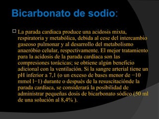 Bicarbonato de sodio:
 La parada cardiaca produce una acidosis mixta,
respiratoria y metabólica, debida al cese del intercambio
gaseoso pulmonar y al desarrollo del metabolismo
anaeróbio celular, respectivamente. El mejor tratamiento
para la acidosis de la parada cardiaca son las
compresiones torácicas; se obtiene algún beneficio
adicional con la ventilación. Si la sangre arterial tiene un
pH inferior a 7,1 (o un exceso de bases menor de −10
mmol l−1) durante o después de la resuscitaciónde la
parada cardiaca, se considerará la posibilidad de
administrar pequeñas dosis de bicarbonato sódico (50 ml
de una solución al 8,4% ).
 