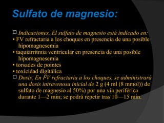 Sulfato de magnesio:
 Indicaciones. El sulfato de magnesio está indicado en:
• FV refractaria a los choques en presencia de una posible
hipomagnesemia
• taquiarritmia ventricular en presencia de una posible
hipomagnesemia
• torsades de pointes
• toxicidad digitálica
 Dosis. En FV refractaria a los choques, se administrará
una dosis intravenosa inicial de 2 g (4 ml (8 mmol)) de
sulfato de magnesio al 50%) por una vía periférica
durante 1—2 min; se podrá repetir tras 10—15 min.
 