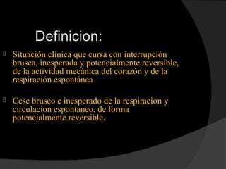 Definicion:
 Situación clínica que cursa con interrupción
brusca, inesperada y potencialmente reversible,
de la actividad mecánica del corazón y de la
respiración espontánea
 Cese brusco e inesperado de la respiracion y
circulacion espontaneo, de forma
potencialmente reversible.
 