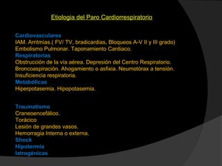 Etiologia del Paro Cardiorrespiratorio
Cardiovasculares
IAM. Arritmias.( FV/ TV, bradicardias, Bloqueos A-V II y III grado)
Embolismo Pulmonar. Taponamiento Cardiaco.
Respiratorias
Obstrucción de la vía aérea. Depresión del Centro Respiratorio.
Broncoaspiración. Ahogamiento o asfixia. Neumotórax a tensión.
Insuficiencia respiratoria.
Metabólicas
Hiperpotasemia. Hipopotasemia.
Traumatismo
Craneoencefálico.
Torácico
Lesión de grandes vasos.
Hemorragia Interna o externa.
Shock
Hipotermia
Iatrogénicas
 