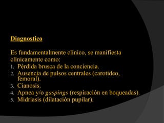 Diagnostico
Es fundamentalmente clínico, se manifiesta
clínicamente como:
1. Pérdida brusca de la conciencia.
2. Ausencia de pulsos centrales (carotideo,
femoral).
3. Cianosis.
4. Apnea y/o gaspings (respiración en boqueadas).
5. Midriasis (dilatación pupilar).
 