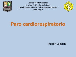 Universidad de Carabobo
            Facultad de Ciencias de la Salud
   Escuela de Medicina Dr. “Witremundo Torrealba”
                     Sede Aragua




Paro cardiorespiratorio


                                      Rubén Lagarde
 