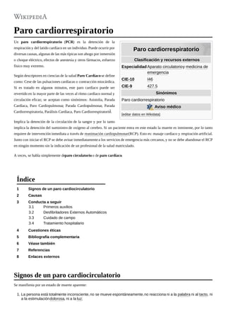 Paro cardiorrespiratorio
Clasificación y recursos externos
EspecialidadAparato circulatorioy medicina de
emergencia
CIE-10 I46
CIE-9 427.5
Sinónimos
Paro cardiorrespiratorio
Aviso médico
[editar datos en Wikidata]
Paro cardiorrespiratorio
Un paro cardiorrespiratorio (PCR) es la detención de la
respiración y del latido cardíaco en un individuo. Puede ocurrir por
diversas causas, algunas de las más típicas son ahogo por inmersión
o choque eléctrico, efectos de anestesia y otros fármacos, esfuerzo
físico muy extremo.
Según descriptores en ciencias de la salud Paro Cardíacose define
como: Cese de las pulsaciones cardíacas o contracción miocárdica.
Si es tratado en algunos minutos, este paro cardíaco puede ser
revertido en la mayor parte de las veces al rítmo cardíaco normal y
circulación eficaz; se aceptan como sinónimos: Asistolia, Parada
Cardíaca, Paro Cardiopulmonar, Parada Cardiopulmonar, Parada
Cardiorrespiratoria, Parálisis Cardíaca, Paro Cardiorrespiratorio.1
Implica la detención de la circulación de la sangre y por lo tanto
implica la detención del suministro de oxígeno al cerebro. Si un paciente entra en este estado la muerte es inminente, por lo tanto
requiere de intervención inmediata a través de reanimación cardiopulmonar(RCP). Esto es: masaje cardíaco y respiración artificial.
Junto con iniciar el RCP se debe avisar inmediatamentea los servicios de emergencia más cercanos, y no se debe abandonar el RCP
en ningún momento sin la indicación de un profesional de la salud matriculado.
A veces, se habla simplemente deparo circulatorio o de paro cardíaco.
1 Signos de un paro cardiocirculatorio
2 Causas
3 Conducta a seguir
3.1 Primeros auxilios
3.2 Desfibriladores Externos Automáticos
3.3 Cuidado de campo
3.4 Tratamiento hospitalario
4 Cuestiones éticas
5 Bibliografía complementaria
6 Véase también
7 Referencias
8 Enlaces externos
Se manifiesta por un estado de muerte aparente:
1. La persona está totalmente inconsciente,no se mueve espontáneamente,no reacciona ni a la palabra ni al tacto, ni
a la estimulacióndolorosa, ni a la luz;
Índice
Signos de un paro cardiocirculatorio
 