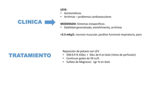 CLINICA
LEVE:
• Asintomáticos
• Arritmias – problemas cardiovasculares
MODERADO: Síntomas inespecíficos:
• Debilidad generalizada, estreñimiento, arritmias
<2.5 mEq/L: necrosis muscular, parálisis funcional respiratoria, paro
TRATAMIENTO
Reposición de potasio con LEV
• SSN 0.9 % 450cc + 50cc de K en bolo (ritmo de perfusión)
• Continuar goteo de 50 cc/h
• Sulfato de Magnesio: 1gr IV en bolo
 
