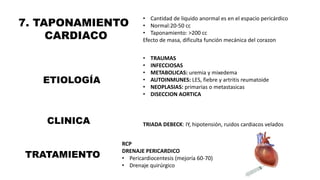 7. TAPONAMIENTO
CARDIACO
• Cantidad de liquido anormal es en el espacio pericárdico
• Normal:20-50 cc
• Taponamiento: >200 cc
Efecto de masa, dificulta función mecánica del corazon
ETIOLOGÍA
• TRAUMAS
• INFECCIOSAS
• METABOLICAS: uremia y mixedema
• AUTOINMUNES: LES, fiebre y artritis reumatoide
• NEOPLASIAS: primarias o metastasicas
• DISECCION AORTICA
TRATAMIENTO
CLINICA TRIADA DEBECK: IY, hipotensión, ruidos cardiacos velados
RCP
DRENAJE PERICARDICO
• Pericardiocentesis (mejoría 60-70)
• Drenaje quirúrgico
 
