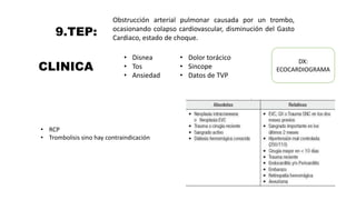 9.TEP:
Obstrucción arterial pulmonar causada por un trombo,
ocasionando colapso cardiovascular, disminución del Gasto
Cardiaco, estado de choque.
CLINICA
• Disnea
• Tos
• Ansiedad
• Dolor torácico
• Sincope
• Datos de TVP
DX:
ECOCARDIOGRAMA
• RCP
• Trombolisis sino hay contraindicación
 