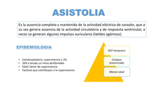 ASISTOLIA
Es la ausencia completa y mantenida de la actividad eléctrica de corazón, que a
su vez genera ausencia de la actividad circulatoria y de respuesta ventricular, a
veces se generan algunos impulsos auriculares (latidos agónicos).
EPIDEMIOLOGIA
• Extrahospitalaria: supervivencia 1.3%
• 20% a tenido un ritmo desfibrilable
• Edad: factor de supervivencia
• Factores que contribuyen a la supervivencia
RCP temprano
Colapso
presenciado
Menor edad
 