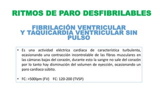 RITMOS DE PARO DESFIBRILABLES
FIBRILACIÓN VENTRICULAR
Y TAQUICARDIA VENTRICULAR SIN
PULSO
• Es una actividad eléctrica cardiaca de característica turbulenta,
ocasionando una contracción incontrolable de las fibras musculares en
las cámaras bajas del corazón, durante esto la sangre no sale del corazón
por lo tanto hay disminución del volumen de eyección, ocasionando un
paro cardiaco súbito.
• FC: >500lpm (FV) FC: 120-200 (TVSP)
 