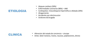 ETIOLOGIA
• Ataques cardiaco (50%)
• Enfermedades coronarias (80%) – IAM
• Cardiopatias: miocardioparia hipertrófica o dilatada (20%)
• Ahogamiento
• Accidentes por electrecucion
• Sindrome de brugada
CLINICA
• Alteracion del estado de conciencia – sincope
• Antes: dolor torácico, mareo, nauseas, palpitaciones, disnea
 