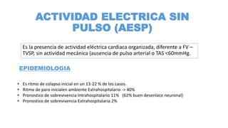 ACTIVIDAD ELECTRICA SIN
PULSO (AESP)
Es la presencia de actividad eléctrica cardiaca organizada, diferente a FV –
TVSP, sin actividad mecánica (ausencia de pulso arterial o TAS <60mmHg.
• Es ritmo de colapso inicial en un 13-22 % de los casos.
• Ritmo de paro inicialen ambiente Extrahospitalario -> 40%
• Pronostico de sobrevivencia Intrahospitalario 11% (62% buen desenlace neuronal)
• Pronostico de sobrevivencia Extrahospitalaria 2%
EPIDEMIOLOGIA
 