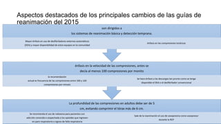 Aspectos destacados de los principales cambios de las guías de
reanimación del 2015
La profundidad de las compresiones en adultos debe ser de 5
cm, evitando comprimir el tórax más de 6 cm.
Se recomienda el uso de naloxona para pacientes con
adicción conocida o sospechada a los opioides que ingresen
en paro respiratorio o signos de falla respiratoria
Sale de la reanimación el uso de vasopresina como vasopresor
durante la RCP
énfasis en la velocidad de las compresiones, antes se
decía al menos 100 compresiones por monito
la recomendación
actual es frecuencia de las compresiones entre 100 y 120
compresiones por minuto
Se hace énfasis a las descargas tan pronto como se tenga
disponible el DEA o el desfibrilador convencional
son dirigidos a
los sistemas de reanimación básica y detección temprana.
Mayor énfasis en uso de desfibriladores externos automáticos
(DEA) y mayor disponibilidad de estos equipos en la comunidad
énfasis en las compresiones torácicas
 