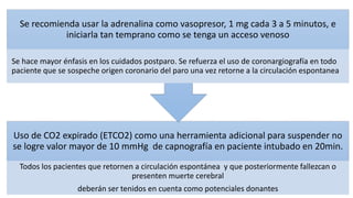 Uso de CO2 expirado (ETCO2) como una herramienta adicional para suspender no
se logre valor mayor de 10 mmHg de capnografía en paciente intubado en 20min.
Todos los pacientes que retornen a circulación espontánea y que posteriormente fallezcan o
presenten muerte cerebral
deberán ser tenidos en cuenta como potenciales donantes
Se recomienda usar la adrenalina como vasopresor, 1 mg cada 3 a 5 minutos, e
iniciarla tan temprano como se tenga un acceso venoso
Se hace mayor énfasis en los cuidados postparo. Se refuerza el uso de coronargiografía en todo
paciente que se sospeche origen coronario del paro una vez retorne a la circulación espontanea
 