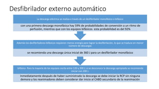 Desfibrilador externo automático
bifásico Para la mayoría de los equipos oscila entre 120 y 200 J; si se desconoce la descarga apropiada se recomienda
iniciar con 200 J.
Inmediatamente después de haber suministrado la descarga se debe iniciar la RCP sin ninguna
demora y los reanimadores deben considerar dar inicio al CABD secundario de la reanimación
Además los desfibriladores bifásicos requieren menos energía para lograr la desfibrilación, lo que se traduce en menor
número de descargas
se recomienda una descarga única inicial de 360 J para un desfibrilador monofásico
La descarga eléctrica se realiza a través de un desfibrilador monofásico o bifásico
con una primera descarga monofásica hay 59% de probabilidades de conversión a un ritmo de
perfusión, mientras que con los equipos bifásicos esta probabilidad es del 92%
 