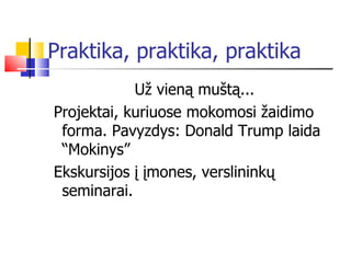 Praktika, praktika, praktika Už vieną muštą... Projektai, kuriuose mokomosi žaidimo forma. Pavyzdys: Donald Trump laida “Mokinys” Ekskursijos į įmones, verslininkų seminarai. 
