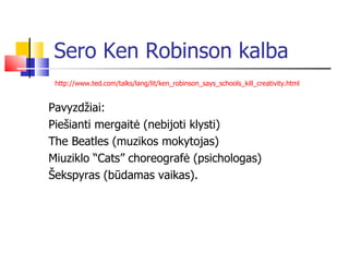 Sero Ken Robinson kalba http://www.ted.com/talks/lang/lit/ken_robinson_says_schools_kill_creativity.html   Pavyzdžiai: Piešianti mergaitė (nebijoti klysti) The Beatles (muzikos mokytojas) Miuziklo “Cats” choreografė (psichologas) Šekspyras (būdamas vaikas). 