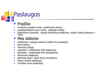 Paslaugos Pradžia: norintiems pradėti verslą - padėti įkurti įmonę,  pradedantiesiems savo verslą - sustiprėti rinkoje,  dirbančioms įmonėms - spręsti konkrečias problemas, mažinti veiklos grėsmes ir riziką. Mes siūlome modernias ir saugias reikiamo dydžio biurų patalpas, biuro baldus, interneto prieigą, spalvotas / nespalvotas (A4) kopijavimą, spalvotas / nespalvotas (A4) spausdinimą, skenavimo paslaugas,  galimybę siųsti ir gauti fakso pranešimus, tekstų vertimo paslaugas, virtualaus biuro paslaugas. 