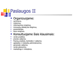 Paslaugos II Organizuojame: seminarus,  mokymus,  informacinius renginius,  innovacijų sklaidą bei diegimus, prezentacijas, kitus renginius.  Konsultuojame šiais klausimais: verslo pradžios; įmonės valdymo; finansų analizės, kontrolės ir valdymo; apskaitos ir mokesčių administravimo; personalo valdymo; verslo planavimo; marketingo ir rinkodaros. 
