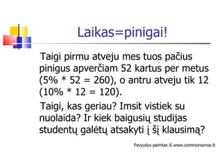 Laikas=pinigai! Taigi pirmu atveju mes tuos pačius pinigus apverčiam 52 kartus per metus (5% * 52 = 260), o antru atveju tik 12 (10% * 12 = 120). Taigi, kas geriau?  Imsit vistiek su nuolaida?  Ir kiek baigusi ų studijas studentų galėtų atsakyti į šį klausimą? Pavyzdys paimtas iš www.commonsense.lt 
