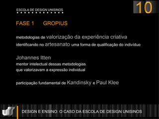 DESIGN E ENSINO: O CASO DA ESCOLA DE DESIGN UNISINOS  FASE 1  GROPIUS  metodologias de  valorização da experiência criativa  identificando no  artesanato  uma forma de qualificação do indivíduo Johannes Itten mentor intelectual dessas metodologias  que valorizavam a expressão individual participação fundamental de  Kandinsky  e  Paul Klee 10 ESCOLA DE DESIGN UNISINOS 