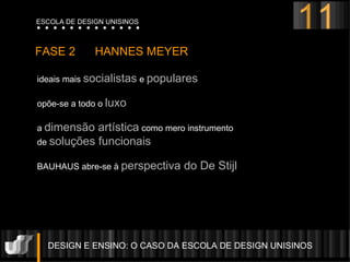 DESIGN E ENSINO: O CASO DA ESCOLA DE DESIGN UNISINOS  FASE 2  HANNES MEYER  ideais mais  socialistas  e  populares   opõe-se a todo o  luxo a  dimensão artística  como mero instrumento  de  soluções funcionais BAUHAUS abre-se à  perspectiva do De Stijl   11 ESCOLA DE DESIGN UNISINOS 