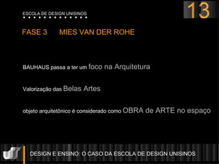 DESIGN E ENSINO: O CASO DA ESCOLA DE DESIGN UNISINOS  FASE 3  MIES VAN DER ROHE  BAUHAUS passa a ter um  foco na Arquitetura Valorização das  Belas Artes objeto arquitetônico é considerado como  OBRA de ARTE no espaço 13 ESCOLA DE DESIGN UNISINOS 