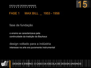 fase de fundação o ensino se caracterizava pela  continuidade da tradição da Bauhaus  design voltado para a indústria interesse na arte era puramente instrumental DESIGN E ENSINO: O CASO DA ESCOLA DE DESIGN UNISINOS  FASE 1  MAX BILL  _  1953 - 1956 15 ESCOLA DE DESIGN UNISINOS 