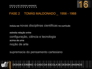 incluiu-se  novas disciplinas científicas  no currículo  estreita relação entre  configuração, ciência e tecnologia  acima de uma  noção de arte   supremacia do pensamento cartesiano DESIGN E ENSINO: O CASO DA ESCOLA DE DESIGN UNISINOS  FASE 2  TOMÁS MALDONADO _  1956 - 1968 16 ESCOLA DE DESIGN UNISINOS 