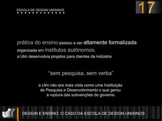 DESIGN E ENSINO: O CASO DA ESCOLA DE DESIGN UNISINOS  prática do ensino  passou a ser  altamente formalizada organizada em  institutos autônomos ,  a Ulm desenvolvia projetos para clientes da indústria “ sem pesquisa, sem verba” a Ulm não era mais vista como uma Instituição  de Pesquisa e Desenvolvimento o que gerou  a ruptura das subven ç ões do governo. 17 ESCOLA DE DESIGN UNISINOS 