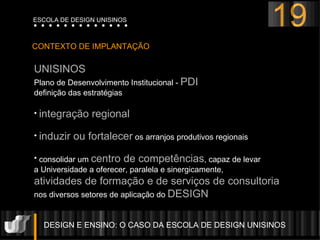 DESIGN E ENSINO: O CASO DA ESCOLA DE DESIGN UNISINOS  CONTEXTO DE IMPLANTAÇÃO UNISINOS Plano de Desenvolvimento Institucional -  PDI  definição das estratégias integração regional   induzir ou fortalecer  os arranjos produtivos regionais consolidar um  centro de competências , capaz de levar  a Universidade a oferecer, paralela e sinergicamente,  atividades de formação e de serviços de consultoria   nos diversos setores de aplicação do  DESIGN  19 ESCOLA DE DESIGN UNISINOS 