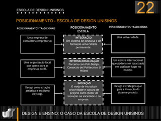 DESIGN E ENSINO: O CASO DA ESCOLA DE DESIGN UNISINOS  POSICIONAMENTO - ESCOLA DE DESIGN UNISINOS 22 ESCOLA DE DESIGN UNISINOS INTERNACIONALIZAÇ ÃO Parceria com Poli.Design, Consorzio del Politecnico di Milano INOVAÇ ÃO O modo de introduzir criatividade e cultura de projeto como motor de inovaç ão  na sociedade e na empresa.  Uma empresa de consultoria empresarial Uma organizaç ão  local que opera para as empresas do RS. Design como criaç ão  art í stica e estilismo (styling). INTEGRAÇ ÃO Um sistema de pesquisa e de formaç ã o universit á ria permanente. Uma universidade. POSICIONAMENTO ESCOLA  POSICIONAMENTOS TRADICIONAIS POSICIONAMENTOS TRADICIONAIS Design estrat é gico que guia a inovaç ão  do sistema-produto. Um centro internacional que poderia ser localizado em qualquer lugar no mundo. 