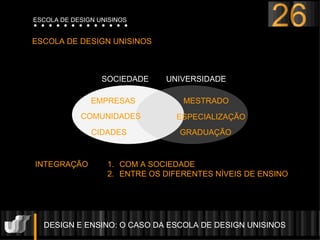 DESIGN E ENSINO: O CASO DA ESCOLA DE DESIGN UNISINOS  ESCOLA DE DESIGN UNISINOS UNIVERSIDADE SOCIEDADE MESTRADO ESPECIALIZAÇÃO GRADUAÇÃO EMPRESAS COMUNIDADES CIDADES INTEGRAÇÃO  COM A SOCIEDADE ENTRE OS DIFERENTES N ÍVEIS DE ENSINO 26 ESCOLA DE DESIGN UNISINOS 