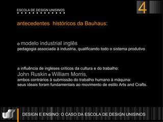 o  modelo industrial ingl ês  pedagogia associada à industria, qualificando todo o sistema produtivo a influência de ingleses críticos da cultura e do trabalho:  John Ruskin   e   William Morris ,  ambos contrários à submissão do trabalho humano à máquina:  seus ideais foram fundamentais ao movimento de estilo Arts and Crafts. antecedentes  históricos da Bauhaus: DESIGN E ENSINO: O CASO DA ESCOLA DE DESIGN UNISINOS  ESCOLA DE DESIGN UNISINOS 4 