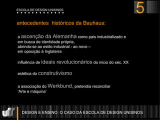 a  ascenção da Alemanha  como pais industrializado e  em busca de identidade própria,  abrindo-se ao estilo industrial - ao novo –  em oposição à Inglaterra influência de  ideais revolucionários  do inicio do séc. XX estética do  construtivismo a associação do  Werkbund,  pretendia reconciliar  ‘ Arte e máquina’  antecedentes  históricos da Bauhaus: DESIGN E ENSINO: O CASO DA ESCOLA DE DESIGN UNISINOS  ESCOLA DE DESIGN UNISINOS 5 